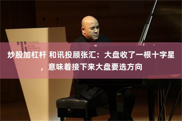 炒股加杠杆 和讯投顾张汇：大盘收了一根十字星，意味着接下来大盘要选方向