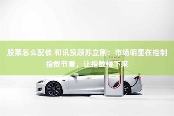 股票怎么配债 和讯投顾苏立刚：市场明显在控制指数节奏，让指数慢下来