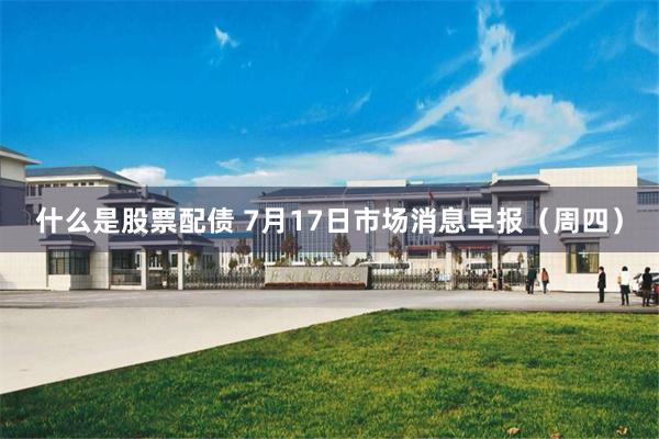 什么是股票配债 7月17日市场消息早报（周四）