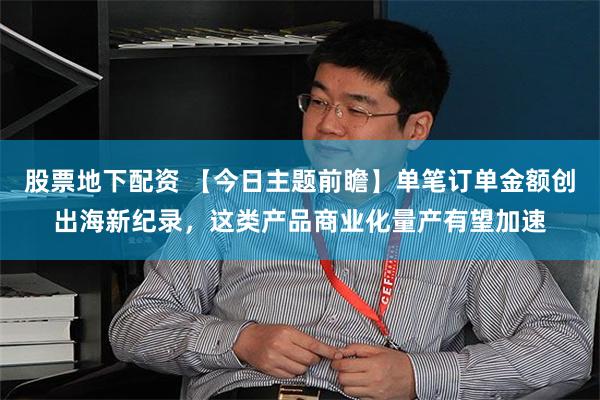 股票地下配资 【今日主题前瞻】单笔订单金额创出海新纪录，这类产品商业化量产有望加速