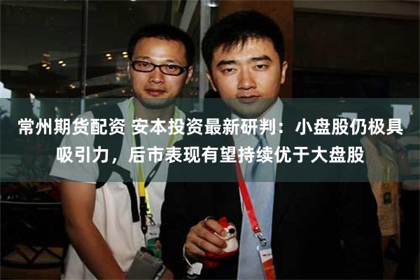 常州期货配资 安本投资最新研判：小盘股仍极具吸引力，后市表现有望持续优于大盘股