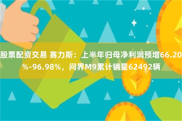 股票配资交易 赛力斯：上半年归母净利润预增66.20%-96.98%，问界M9累计销量62492辆