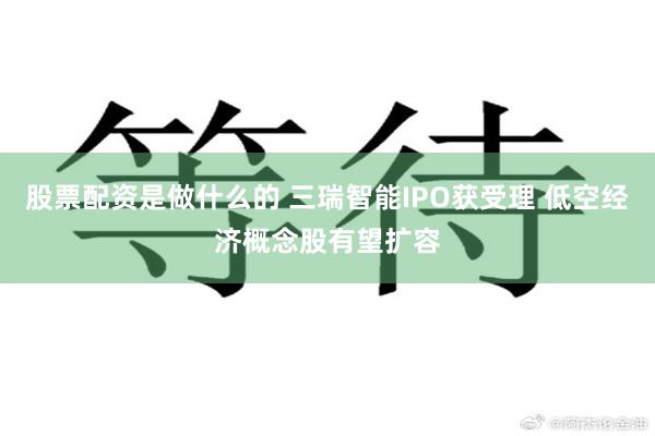 股票配资是做什么的 三瑞智能IPO获受理 低空经济概念股有望扩容