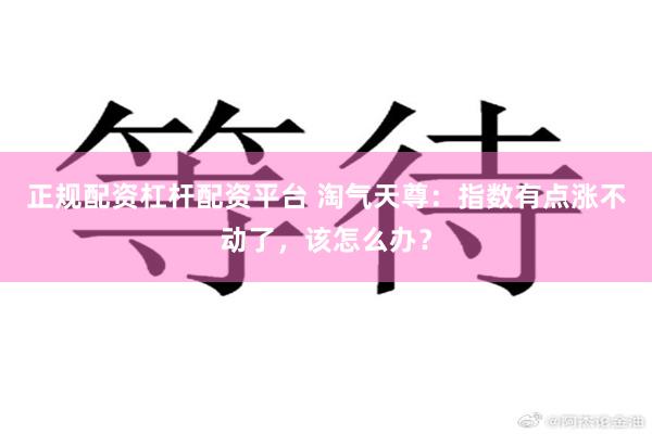 正规配资杠杆配资平台 淘气天尊：指数有点涨不动了，该怎么办？