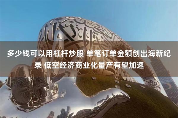 多少钱可以用杠杆炒股 单笔订单金额创出海新纪录 低空经济商业化量产有望加速