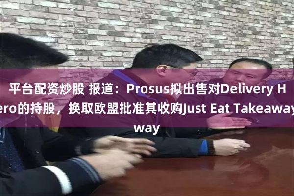 平台配资炒股 报道：Prosus拟出售对Delivery Hero的持股，换取欧盟批准其收购Just Eat Takeaway
