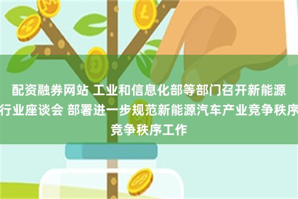 配资融券网站 工业和信息化部等部门召开新能源汽车行业座谈会 部署进一步规范新能源汽车产业竞争秩序工作