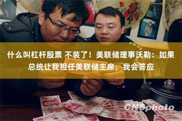 什么叫杠杆股票 不装了！美联储理事沃勒：如果总统让我担任美联储主席，我会答应