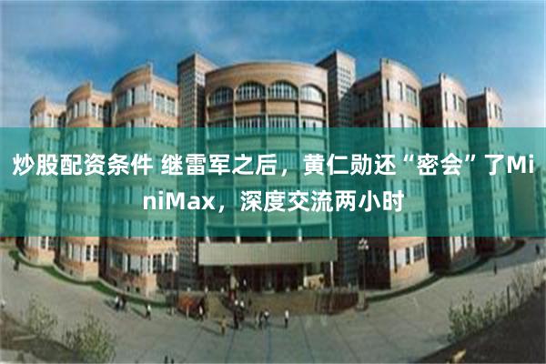 炒股配资条件 继雷军之后，黄仁勋还“密会”了MiniMax，深度交流两小时
