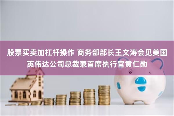 股票买卖加杠杆操作 商务部部长王文涛会见美国英伟达公司总裁兼首席执行官黄仁勋