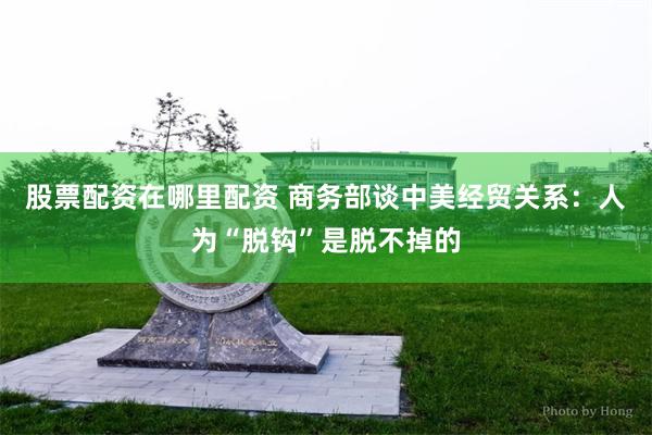 股票配资在哪里配资 商务部谈中美经贸关系：人为“脱钩”是脱不掉的