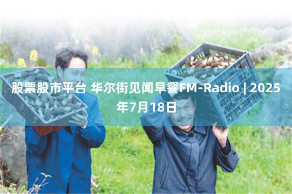 股票股市平台 华尔街见闻早餐FM-Radio | 2025年7月18日