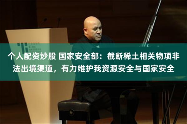 个人配资炒股 国家安全部：截断稀土相关物项非法出境渠道，有力维护我资源安全与国家安全