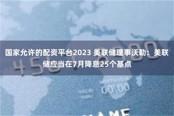 国家允许的配资平台2023 美联储理事沃勒：美联储应当在7月降息25个基点