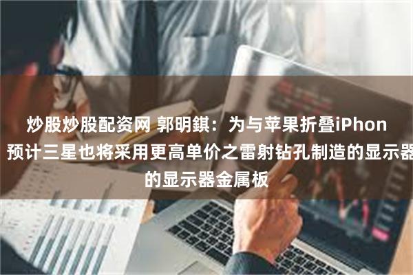 炒股炒股配资网 郭明錤：为与苹果折叠iPhone竞争，预计三星也将采用更高单价之雷射钻孔制造的显示器金属板