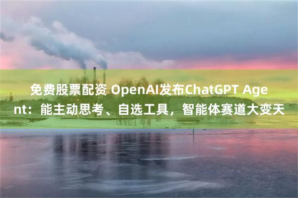 免费股票配资 OpenAI发布ChatGPT Agent：能主动思考、自选工具，智能体赛道大变天