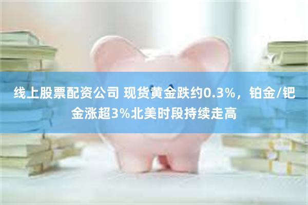 线上股票配资公司 现货黄金跌约0.3%，铂金/钯金涨超3%北美时段持续走高