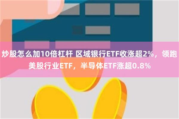 炒股怎么加10倍杠杆 区域银行ETF收涨超2%，领跑美股行业ETF，半导体ETF涨超0.8%