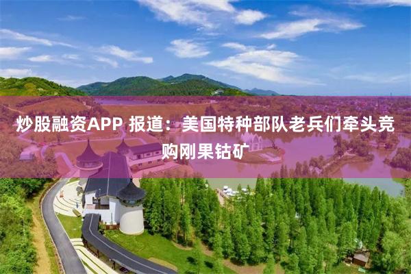 炒股融资APP 报道：美国特种部队老兵们牵头竞购刚果钴矿