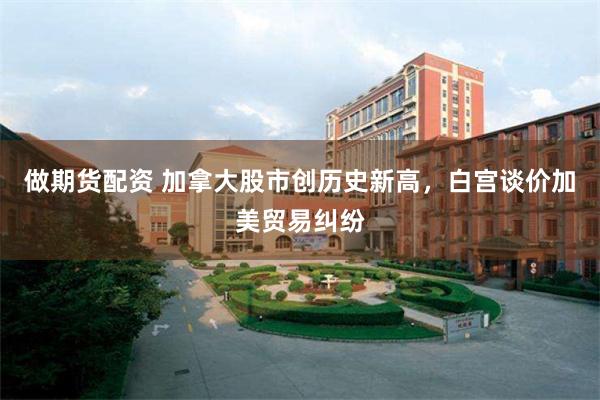 做期货配资 加拿大股市创历史新高，白宫谈价加美贸易纠纷