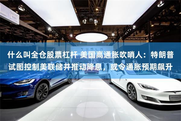 什么叫全仓股票杠杆 美国高通胀吹哨人：特朗普试图控制美联储并推动降息，或令通胀预期飙升