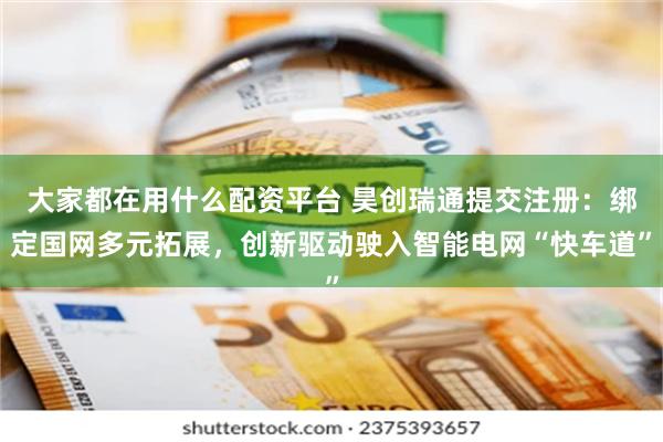 大家都在用什么配资平台 昊创瑞通提交注册：绑定国网多元拓展，创新驱动驶入智能电网“快车道”