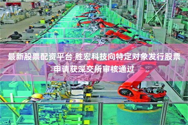 最新股票配资平台 胜宏科技向特定对象发行股票申请获深交所审核通过