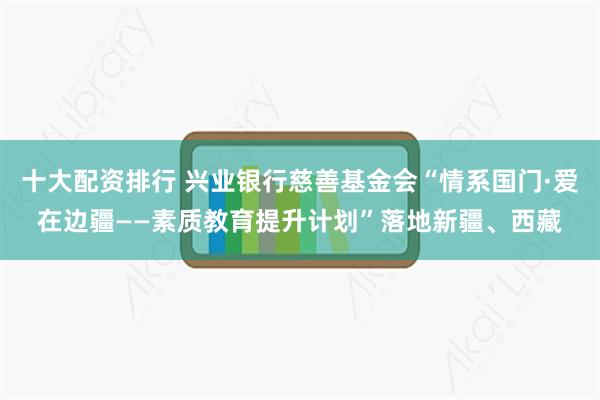 十大配资排行 兴业银行慈善基金会“情系国门·爱在边疆——素质教育提升计划”落地新疆、西藏