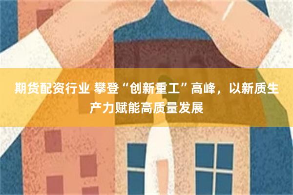 期货配资行业 攀登“创新重工”高峰，以新质生产力赋能高质量发展