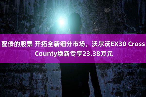 配债的股票 开拓全新细分市场，沃尔沃EX30 Cross County焕新专享23.38万元