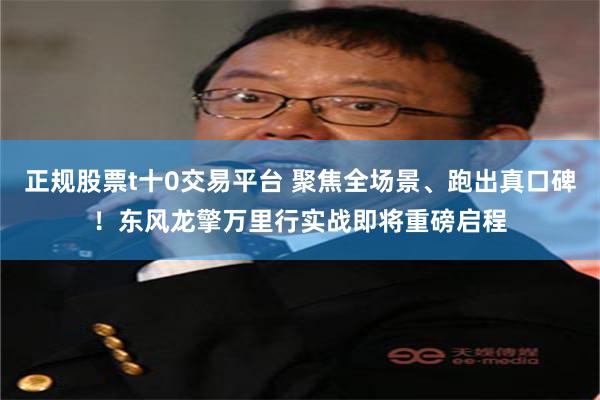 正规股票t十0交易平台 聚焦全场景、跑出真口碑！东风龙擎万里行实战即将重磅启程
