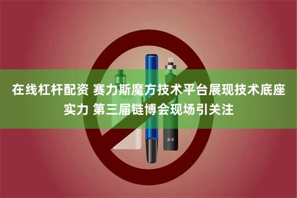 在线杠杆配资 赛力斯魔方技术平台展现技术底座实力 第三届链博会现场引关注