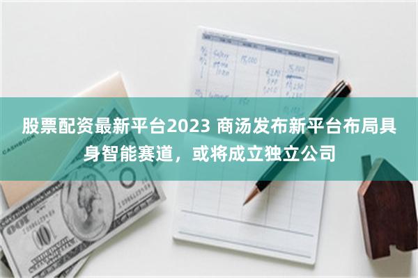 股票配资最新平台2023 商汤发布新平台布局具身智能赛道，或将成立独立公司