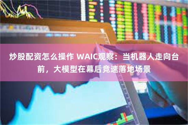 炒股配资怎么操作 WAIC观察：当机器人走向台前，大模型在幕后竞速落地场景