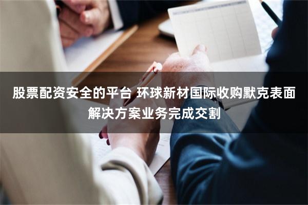 股票配资安全的平台 环球新材国际收购默克表面解决方案业务完成交割