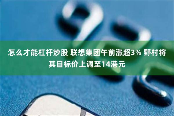 怎么才能杠杆炒股 联想集团午前涨超3% 野村将其目标价上调至14港元