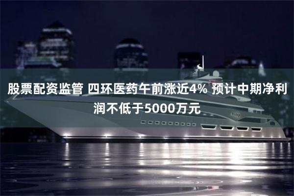 股票配资监管 四环医药午前涨近4% 预计中期净利润不低于5000万元