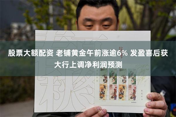 股票大额配资 老铺黄金午前涨逾6% 发盈喜后获大行上调净利润预测