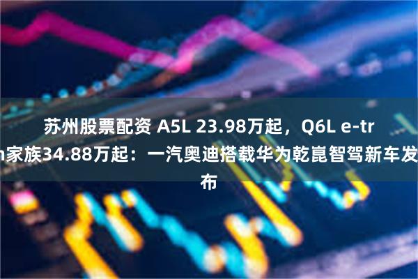 苏州股票配资 A5L 23.98万起，Q6L e-tron家族34.88万起：一汽奥迪搭载华为乾崑智驾新车发布