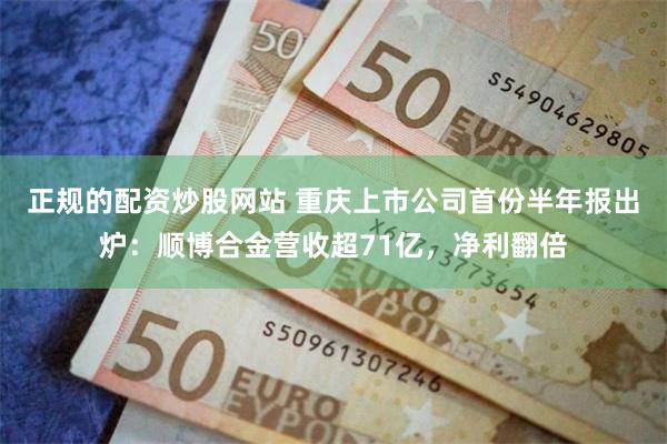 正规的配资炒股网站 重庆上市公司首份半年报出炉：顺博合金营收超71亿，净利翻倍