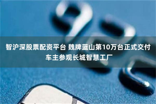 智沪深股票配资平台 魏牌蓝山第10万台正式交付 车主参观长城智慧工厂