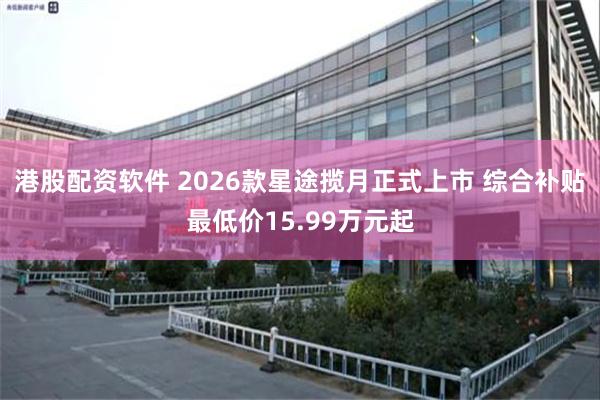 港股配资软件 2026款星途揽月正式上市 综合补贴最低价15.99万元起