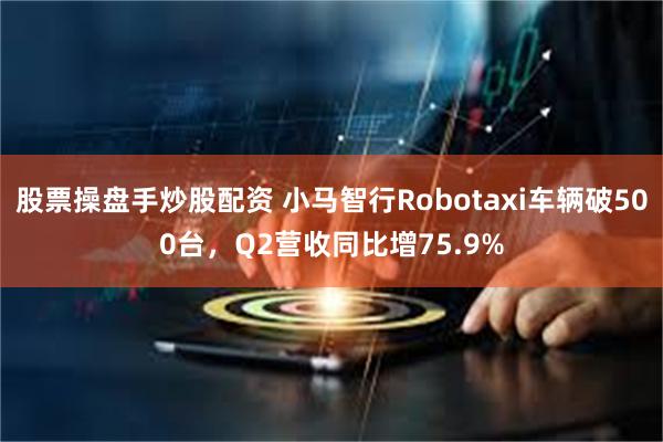 股票操盘手炒股配资 小马智行Robotaxi车辆破500台，Q2营收同比增75.9%