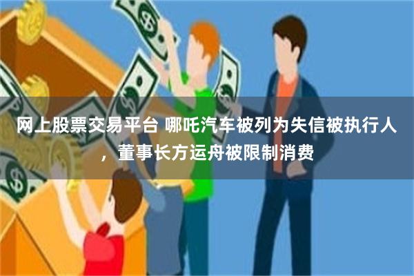 网上股票交易平台 哪吒汽车被列为失信被执行人，董事长方运舟被限制消费