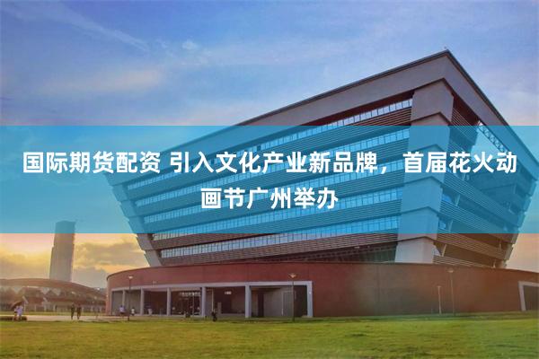 国际期货配资 引入文化产业新品牌，首届花火动画节广州举办