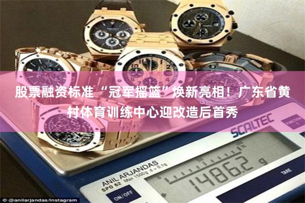 股票融资标准 “冠军摇篮”焕新亮相！广东省黄村体育训练中心迎改造后首秀