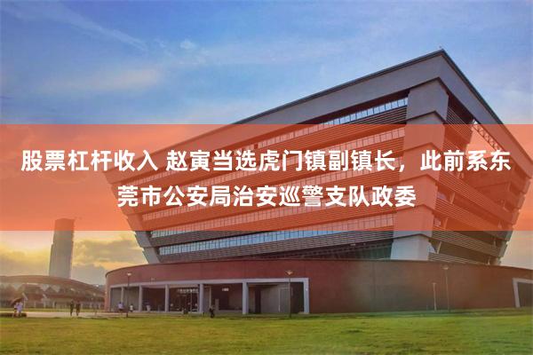 股票杠杆收入 赵寅当选虎门镇副镇长，此前系东莞市公安局治安巡警支队政委