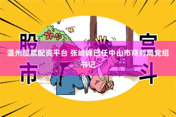 温州股票配资平台 张峻峰已任中山市商务局党组书记