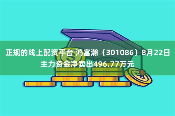 正规的线上配资平台 鸿富瀚（301086）8月22日主力资金净卖出496.77万元