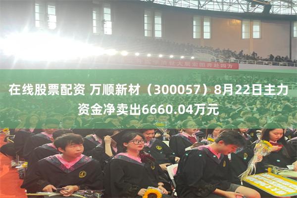 在线股票配资 万顺新材（300057）8月22日主力资金净卖出6660.04万元